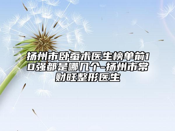 扬州市卧蚕术医生榜单前10强都是哪几个-扬州市常财旺整形医生