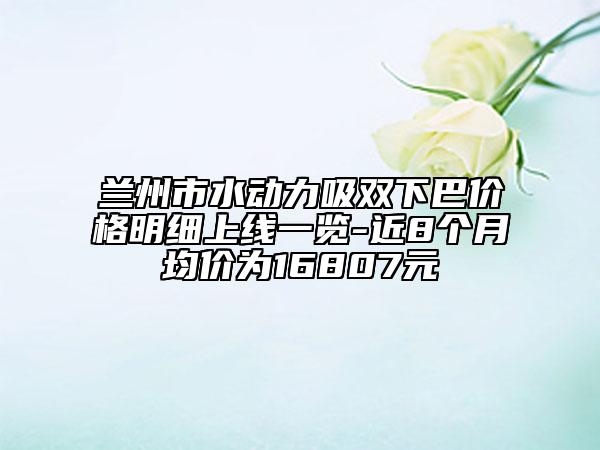 兰州市水动力吸双下巴价格明细上线一览-近8个月均价为16807元