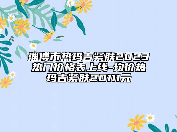 淄博市热玛吉紧肤2023热门价格表上线-均价热玛吉紧肤20111元