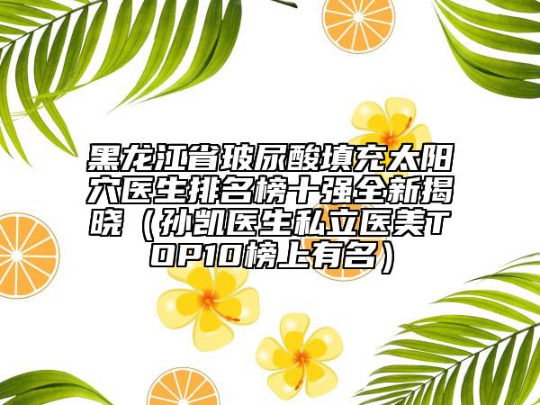 黑龙江省玻尿酸填充太阳穴医生排名榜十强全新揭晓（孙凯医生私立医美TOP10榜上有名）