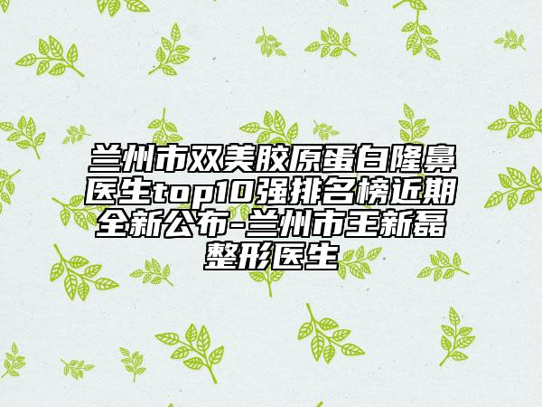 兰州市双美胶原蛋白隆鼻医生top10强排名榜近期全新公布-兰州市王新磊整形医生