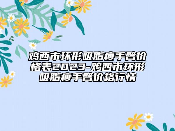 鸡西市环形吸脂瘦手臂价格表2023-鸡西市环形吸脂瘦手臂价格行情