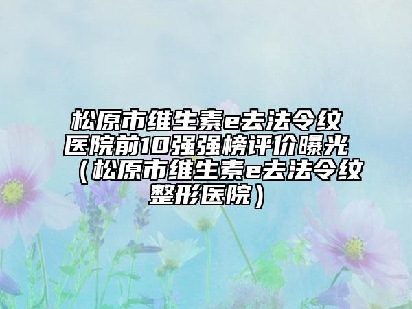 松原市维生素e去法令纹医院前10强强榜评价曝光（松原市维生素e去法令纹整形医院）