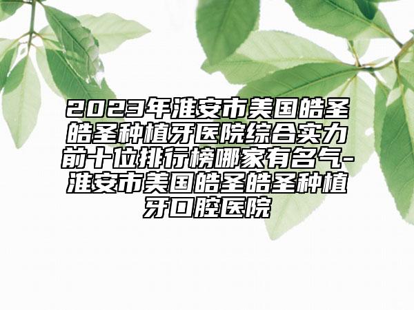 2023年淮安市美国皓圣皓圣种植牙医院综合实力前十位排行榜哪家有名气-淮安市美国皓圣皓圣种植牙口腔医院