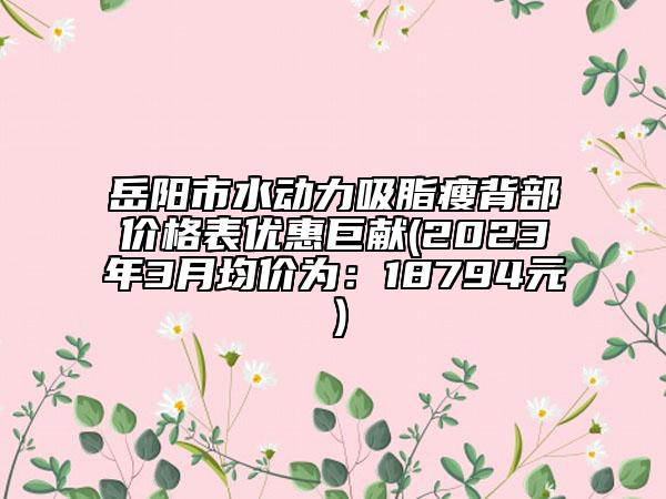 岳阳市水动力吸脂瘦背部价格表优惠巨献(2023年3月均价为：18794元）