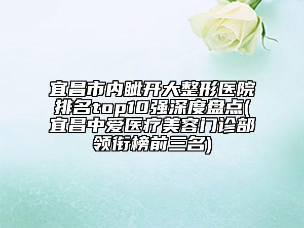 宜昌市内眦开大整形医院排名top10强深度盘点(宜昌中爱医疗美容门诊部领衔榜前三名)