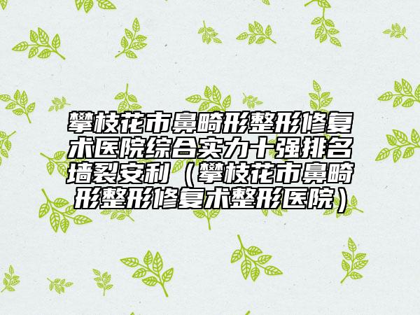 攀枝花市鼻畸形整形修复术医院综合实力十强排名墙裂安利（攀枝花市鼻畸形整形修复术整形医院）