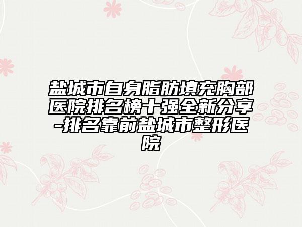 盐城市自身脂肪填充胸部医院排名榜十强全新分享-排名靠前盐城市整形医院