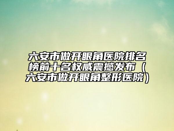 六安市做开眼角医院排名榜前十名权威震撼发布（六安市做开眼角整形医院）