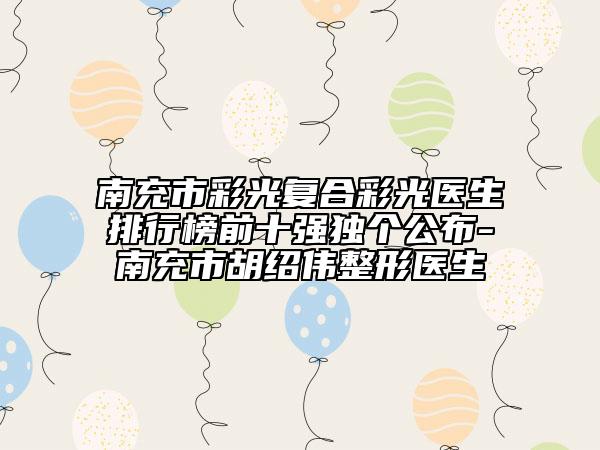 南充市彩光复合彩光医生排行榜前十强独个公布-南充市胡绍伟整形医生