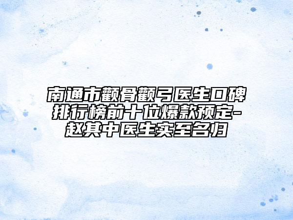 南通市颧骨颧弓医生口碑排行榜前十位爆款预定-赵其中医生实至名归