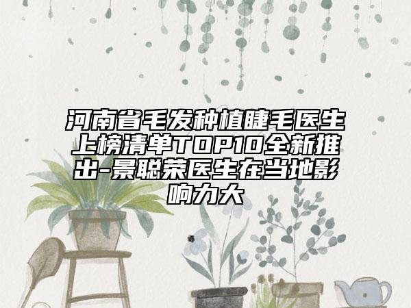 河南省毛发种植睫毛医生上榜清单TOP10全新推出-景聪荣医生在当地影响力大