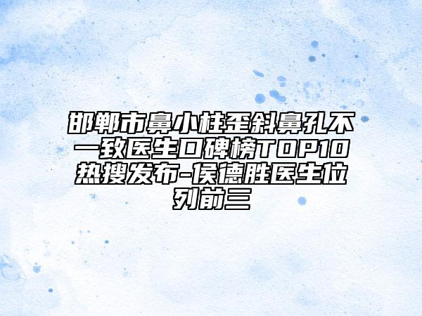 邯郸市鼻小柱歪斜鼻孔不一致医生口碑榜TOP10热搜发布-侯德胜医生位列前三