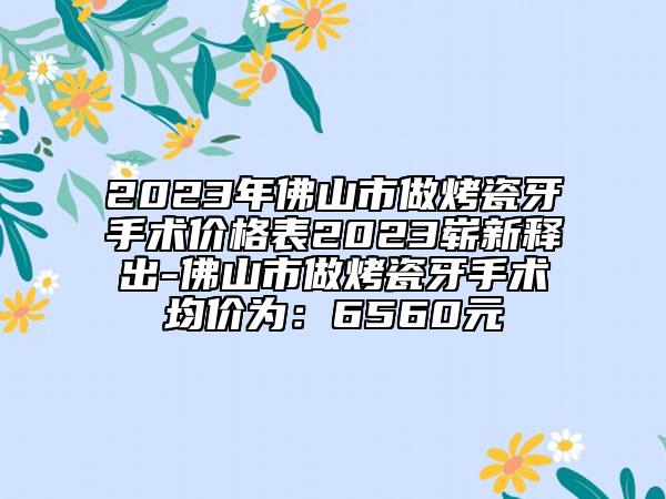 2023年佛山市做烤瓷牙手术价格表2023崭新释出-佛山市做烤瓷牙手术均价为：6560元