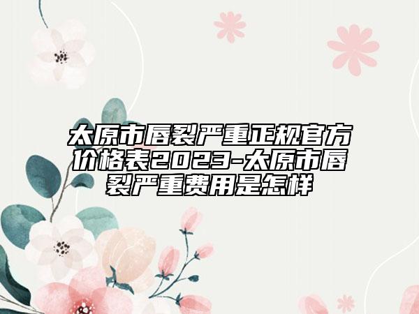 太原市唇裂严重正规官方价格表2023-太原市唇裂严重费用是怎样