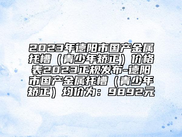 2023年德阳市国产金属托槽（青少年矫正）价格表2023正规发布-德阳市国产金属托槽（青少年矫正）均价为：9892元