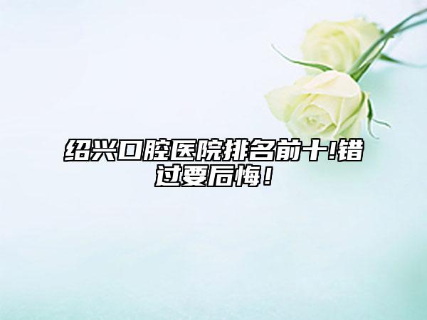 绍兴口腔医院排名前十!错过要后悔！