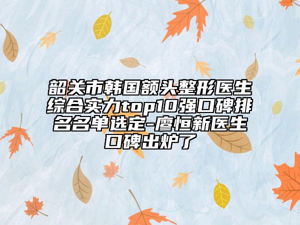 韶关市韩国额头整形医生综合实力top10强口碑排名名单选定-廖恒新医生口碑出炉了