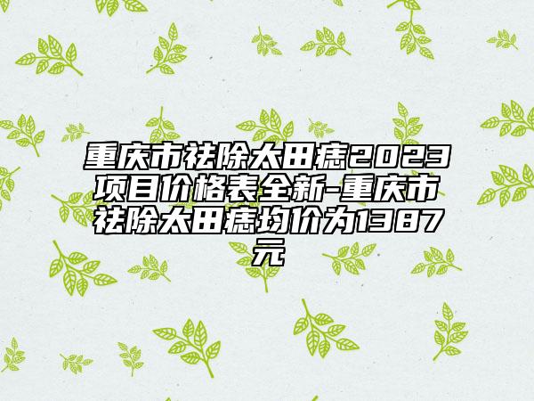 重庆市祛除太田痣2023项目价格表全新-重庆市祛除太田痣均价为1387元