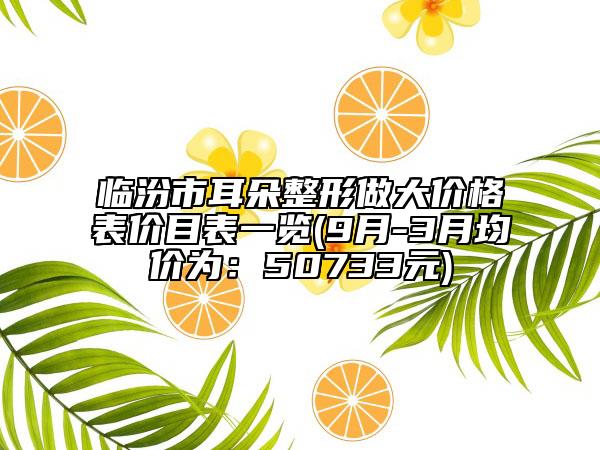 临汾市耳朵整形做大价格表价目表一览(9月-3月均价为：50733元)