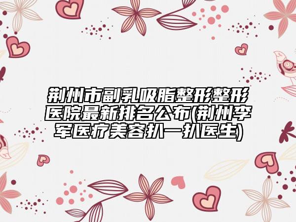 荆州市副乳吸脂整形整形医院最新排名公布(荆州李军医疗美容扒一扒医生)