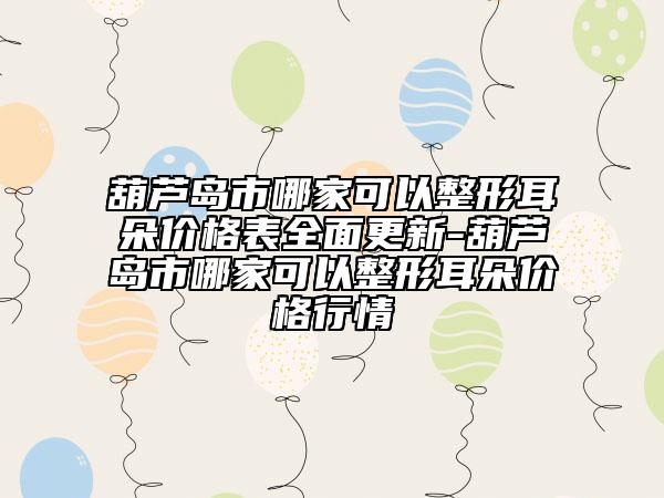 葫芦岛市哪家可以整形耳朵价格表全面更新-葫芦岛市哪家可以整形耳朵价格行情