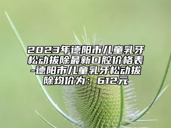 2023年德阳市儿童乳牙松动拔除最新口腔价格表-德阳市儿童乳牙松动拔除均价为：612元