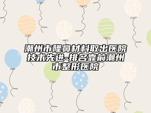 潮州市隆鼻材料取出医院技术先进-排名靠前潮州市整形医院