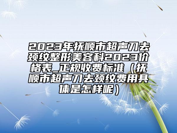 2023年抚顺市超声刀去颈纹整形美容科2023价格表_正规收费标准（抚顺市超声刀去颈纹费用具体是怎样呢）