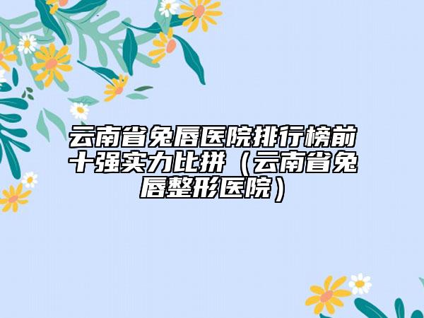 云南省兔唇医院排行榜前十强实力比拼（云南省兔唇整形医院）