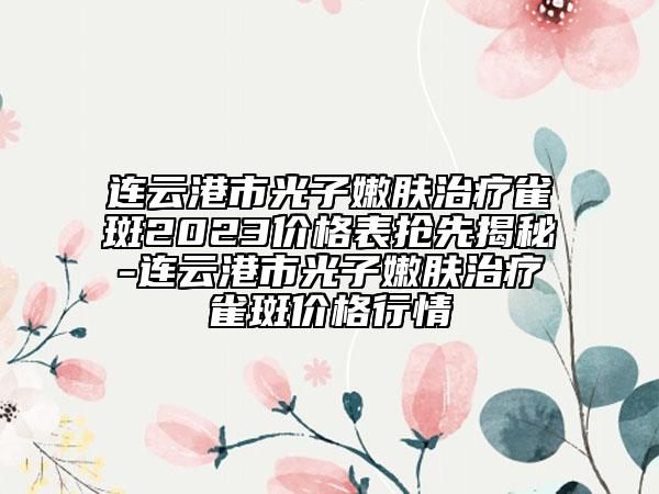 连云港市光子嫩肤治疗雀斑2023价格表抢先揭秘-连云港市光子嫩肤治疗雀斑价格行情