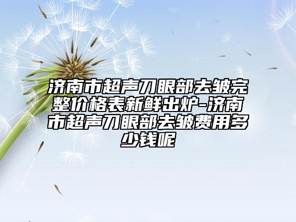 济南市超声刀眼部去皱完整价格表新鲜出炉-济南市超声刀眼部去皱费用多少钱呢