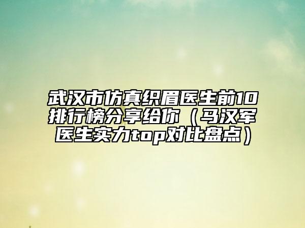 武汉市仿真织眉医生前10排行榜分享给你（马汉军医生实力top对比盘点）