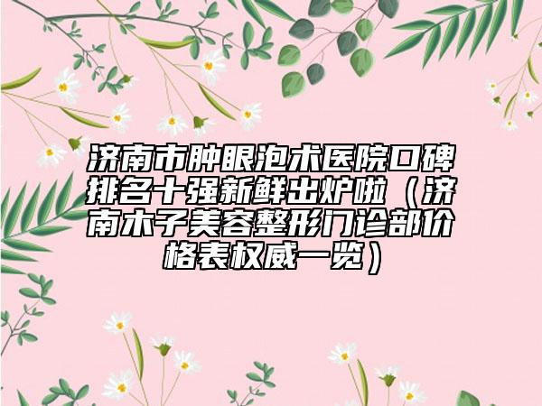 济南市肿眼泡术医院口碑排名十强新鲜出炉啦（济南木子美容整形门诊部价格表权威一览）