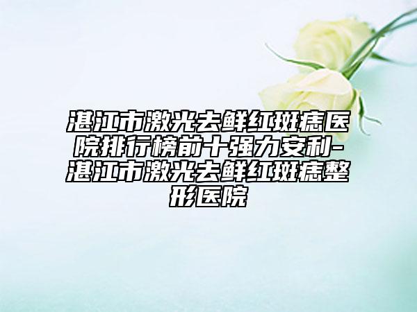 湛江市激光去鲜红斑痣医院排行榜前十强力安利-湛江市激光去鲜红斑痣整形医院