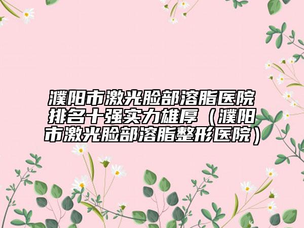 濮阳市激光脸部溶脂医院排名十强实力雄厚（濮阳市激光脸部溶脂整形医院）