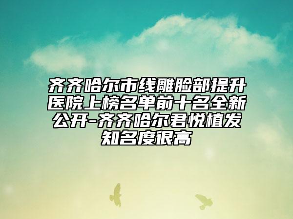 齐齐哈尔市线雕脸部提升医院上榜名单前十名全新公开-齐齐哈尔君悦植发知名度很高