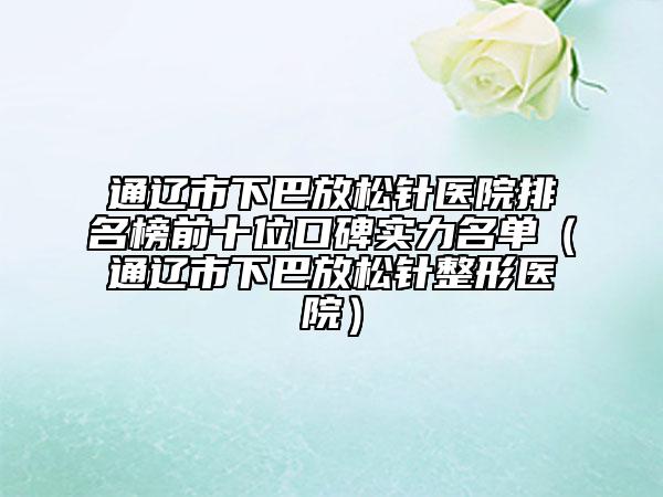 通辽市下巴放松针医院排名榜前十位口碑实力名单（通辽市下巴放松针整形医院）