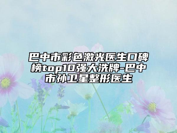 巴中市彩色激光医生口碑榜top10强大洗牌-巴中市孙卫星整形医生