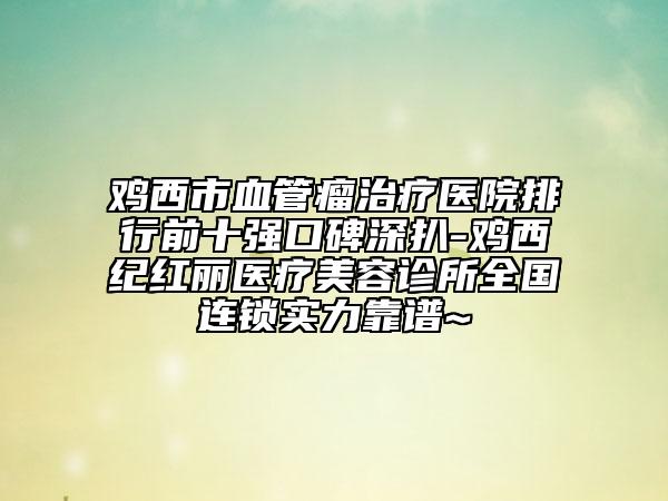 鸡西市血管瘤治疗医院排行前十强口碑深扒-鸡西纪红丽医疗美容诊所全国连锁实力靠谱~