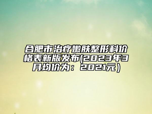 合肥市治疗嫩肤整形科价格表新版发布(2023年3月均价为：2021元）