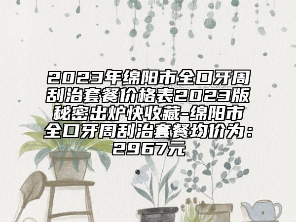 2023年绵阳市全口牙周刮治套餐价格表2023版秘密出炉快收藏-绵阳市全口牙周刮治套餐均价为：2967元