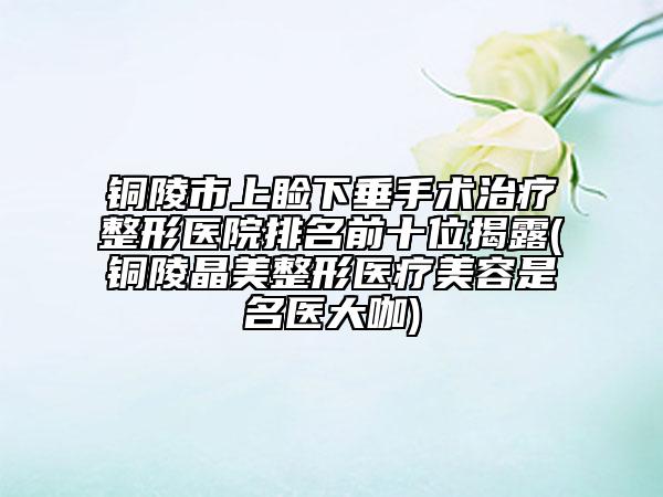 铜陵市上睑下垂手术治疗整形医院排名前十位揭露(铜陵晶美整形医疗美容是名医大咖)