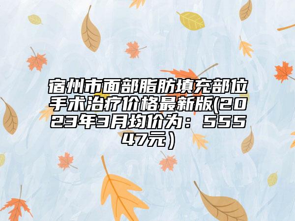 宿州市面部脂肪填充部位手术治疗价格最新版(2023年3月均价为：55547元）