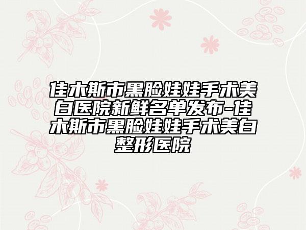 佳木斯市黑脸娃娃手术美白医院新鲜名单发布-佳木斯市黑脸娃娃手术美白整形医院