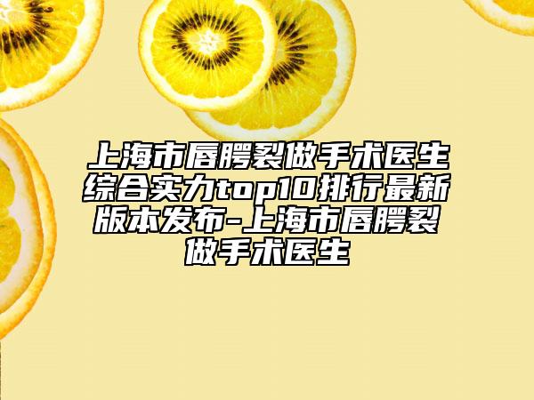 上海市唇腭裂做手术医生综合实力top10排行最新版本发布-上海市唇腭裂做手术医生