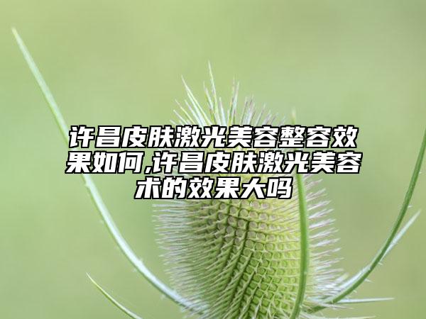 许昌皮肤激光美容整容效果如何,许昌皮肤激光美容术的效果大吗