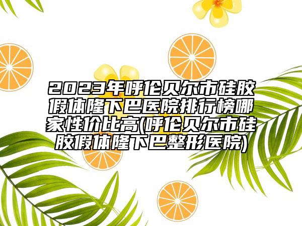 2023年呼伦贝尔市硅胶假体隆下巴医院排行榜哪家性价比高(呼伦贝尔市硅胶假体隆下巴整形医院)