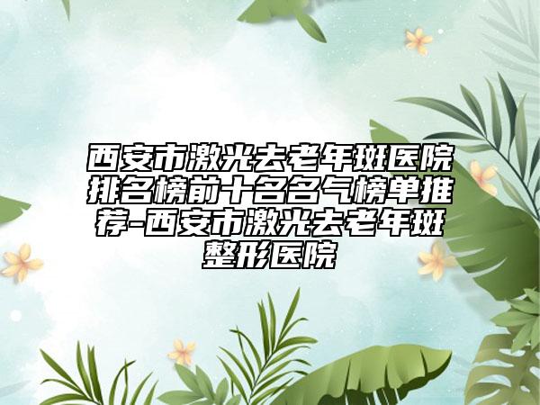 西安市激光去老年斑医院排名榜前十名名气榜单推荐-西安市激光去老年斑整形医院