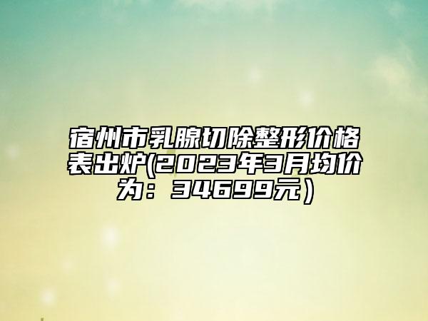 宿州市乳腺切除整形价格表出炉(2023年3月均价为：34699元）